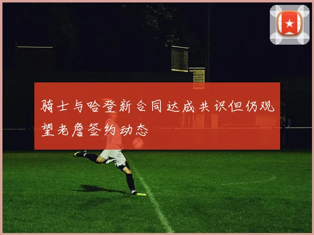 骑士与哈登新合同达成共识但仍观望老詹签约动态