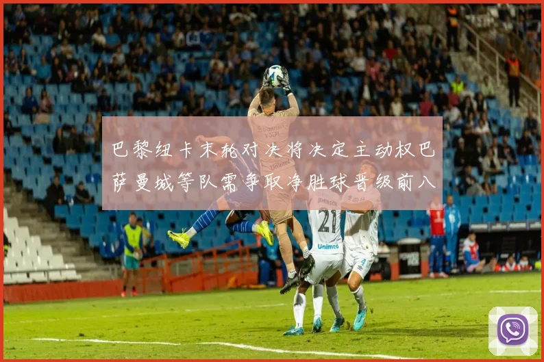巴黎纽卡末轮对决将决定主动权巴萨曼城等队需争取净胜球晋级前八