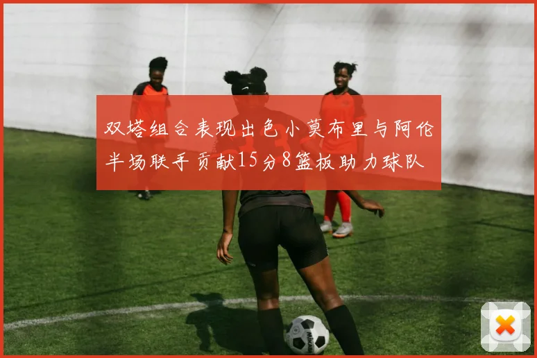 双塔组合表现出色小莫布里与阿伦半场联手贡献15分8篮板助力球队