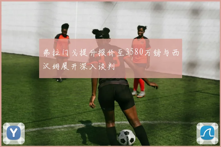 弗拉门戈提升报价至3580万镑与西汉姆展开深入谈判