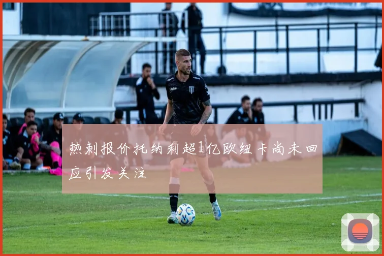 热刺报价托纳利超1亿欧纽卡尚未回应引发关注