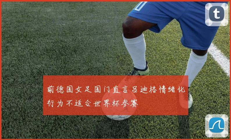 前德国女足国门直言吕迪格情绪化行为不适合世界杯参赛