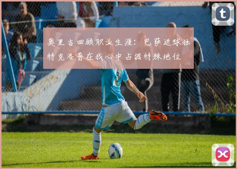 奥里吉回顾职业生涯：巴萨进球独特克洛普在我心中占据特殊地位