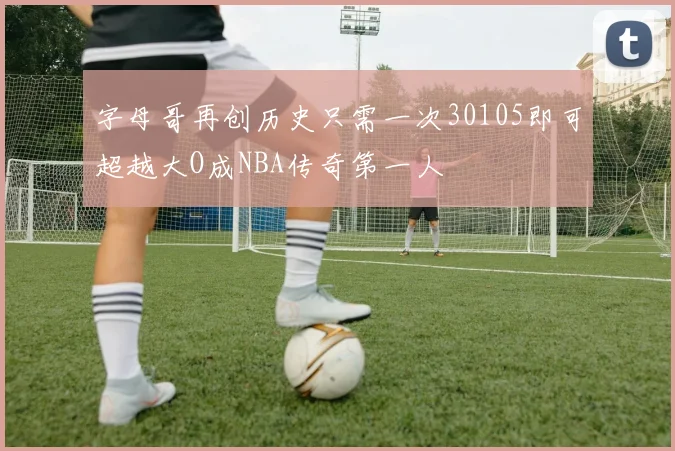 字母哥再创历史只需一次30105即可超越大O成NBA传奇第一人
