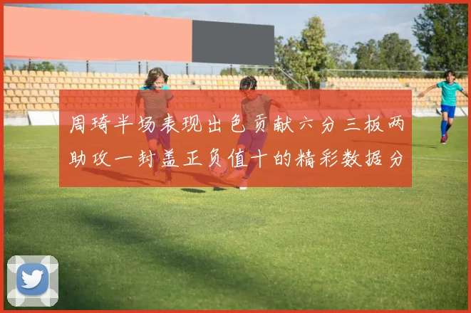 周琦半场表现出色贡献六分三板两助攻一封盖正负值十的精彩数据分析