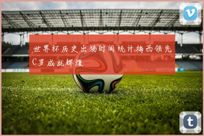 世界杯历史出场时间统计梅西领先C罗成就辉煌