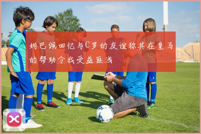 姆巴佩回忆与C罗的友谊称其在皇马的帮助令我受益匪浅