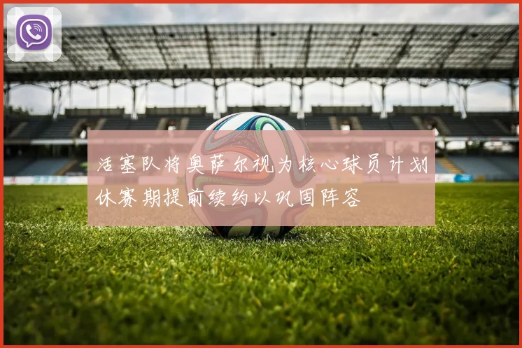 活塞队将奥萨尔视为核心球员计划休赛期提前续约以巩固阵容