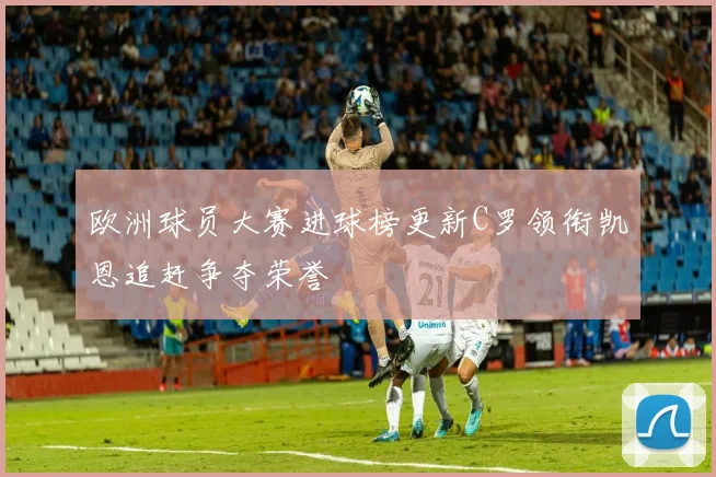 欧洲球员大赛进球榜更新C罗领衔凯恩追赶争夺荣誉