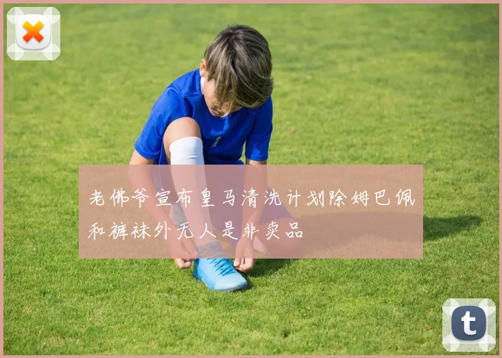 老佛爷宣布皇马清洗计划除姆巴佩和裤袜外无人是非卖品