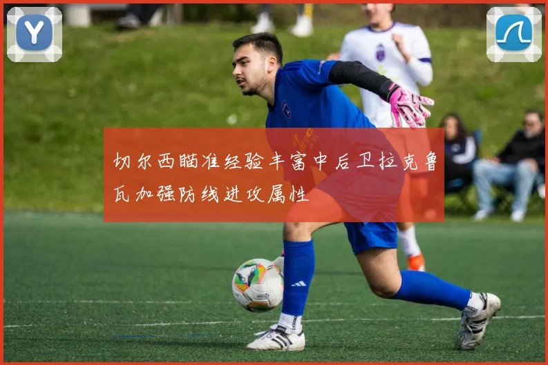 切尔西瞄准经验丰富中后卫拉克鲁瓦加强防线进攻属性