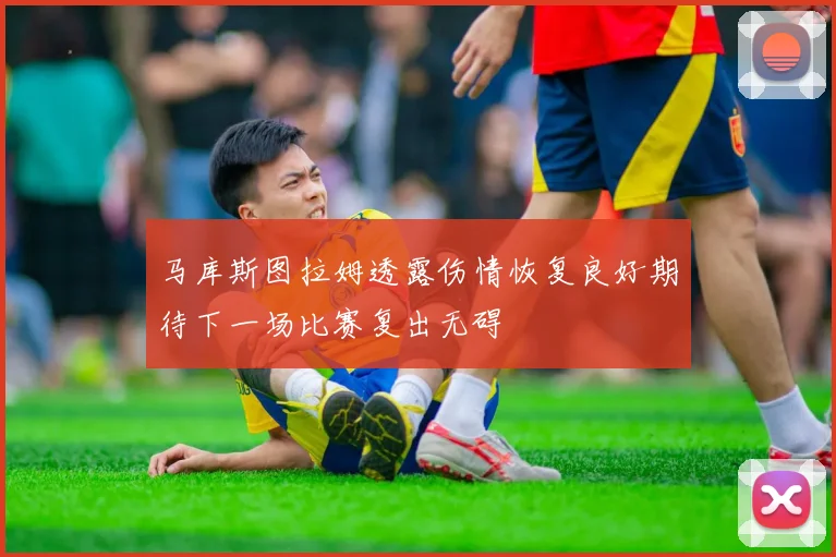 马库斯图拉姆透露伤情恢复良好期待下一场比赛复出无碍