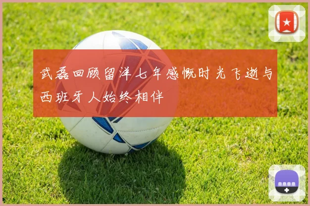 武磊回顾留洋七年感慨时光飞逝与西班牙人始终相伴