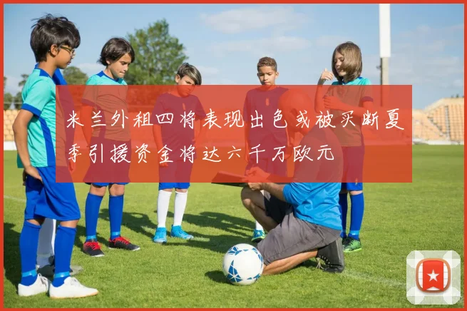 米兰外租四将表现出色或被买断夏季引援资金将达六千万欧元