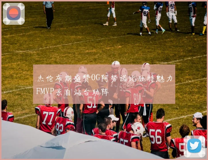 杰伦布朗盛赞OG阿努诺比独特魅力FMVP亲自站台助阵
