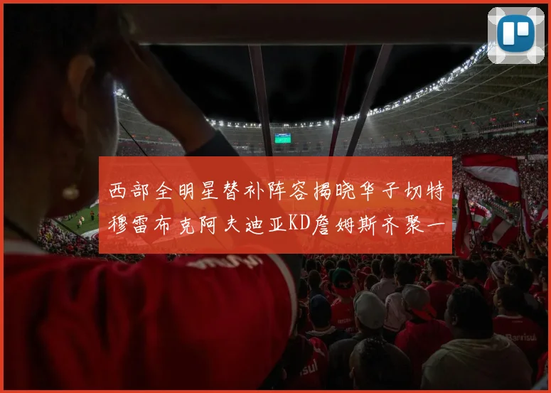 西部全明星替补阵容揭晓华子切特穆雷布克阿夫迪亚KD詹姆斯齐聚一堂