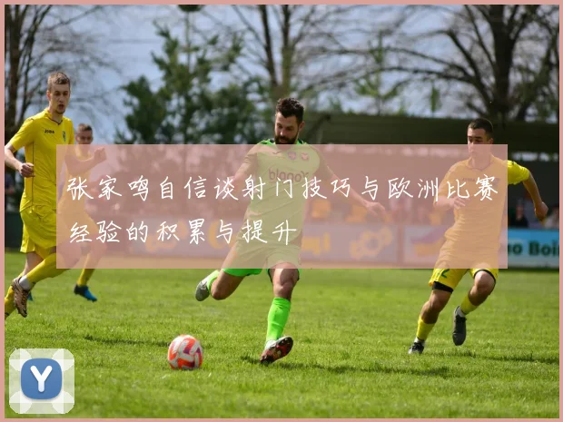 张家鸣自信谈射门技巧与欧洲比赛经验的积累与提升