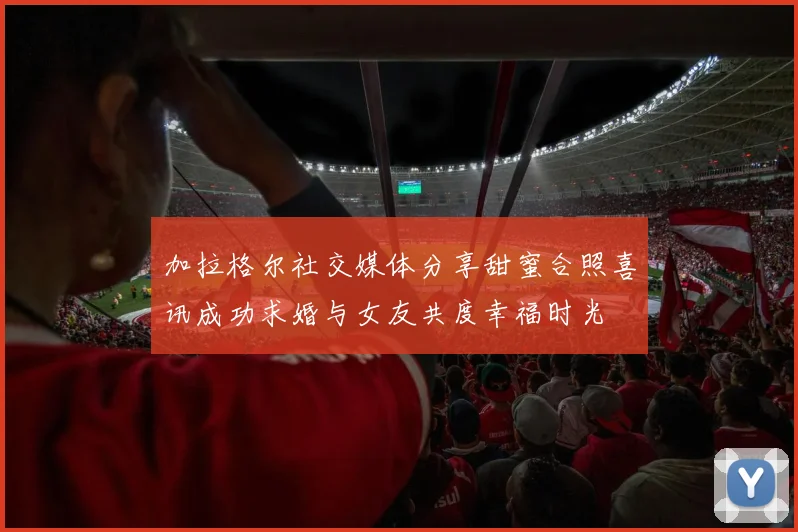 加拉格尔社交媒体分享甜蜜合照喜讯成功求婚与女友共度幸福时光