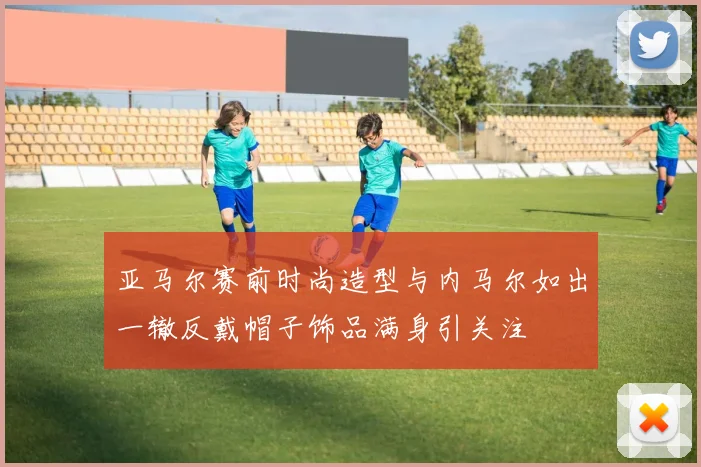 亚马尔赛前时尚造型与内马尔如出一辙反戴帽子饰品满身引关注