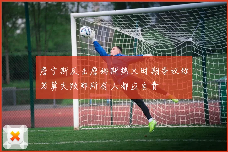 詹宁斯反击詹姆斯热火时期争议称若算失败那所有人都应自责